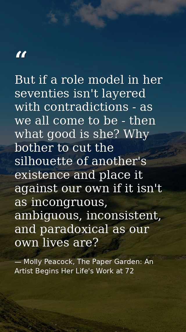 But if a role model in her seventies isn't layered with contradictions - as we all come to be - then what good is she? W — Molly Peacock, The Paper Garden: An Artist Begins Her Life's Work at 72