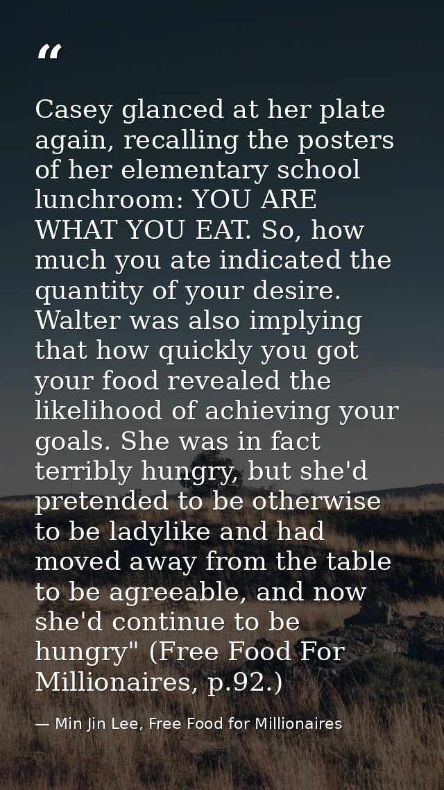 Casey glanced at her plate again, recalling the posters of her elementary school lunchroom: YOU ARE WHAT YOU EAT. So, ho — Min Jin Lee, Free Food for Millionaires