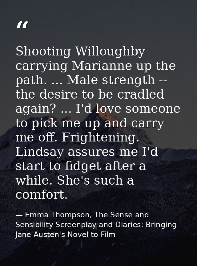 Shooting Willoughby carrying Marianne up the path. ... Male strength -- the desire to be cradled again? ... I'd love som — Emma Thompson, The Sense and Sensibility Screenplay and Diaries: Bringing Jane Austen's Novel to Film