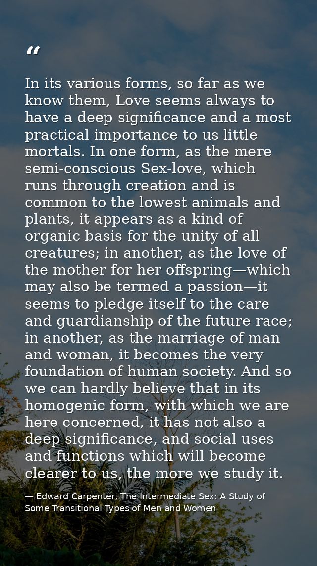 In its various forms, so far as we know them, Love seems always to have a deep significance and a most practical importa — Edward Carpenter, The Intermediate Sex: A Study of Some Transitional Types of Men and Women