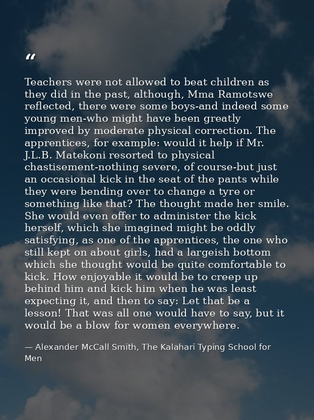 Teachers were not allowed to beat children as they did in the past, although, Mma Ramotswe reflected, there were some bo — Alexander McCall Smith, The Kalahari Typing School for Men
