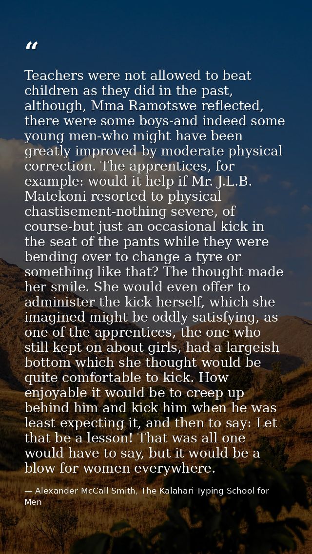 Teachers were not allowed to beat children as they did in the past, although, Mma Ramotswe reflected, there were some bo — Alexander McCall Smith, The Kalahari Typing School for Men