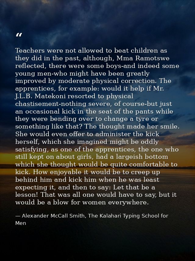 Teachers were not allowed to beat children as they did in the past, although, Mma Ramotswe reflected, there were some bo — Alexander McCall Smith, The Kalahari Typing School for Men