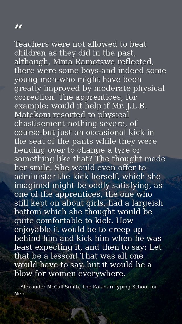 Teachers were not allowed to beat children as they did in the past, although, Mma Ramotswe reflected, there were some bo — Alexander McCall Smith, The Kalahari Typing School for Men