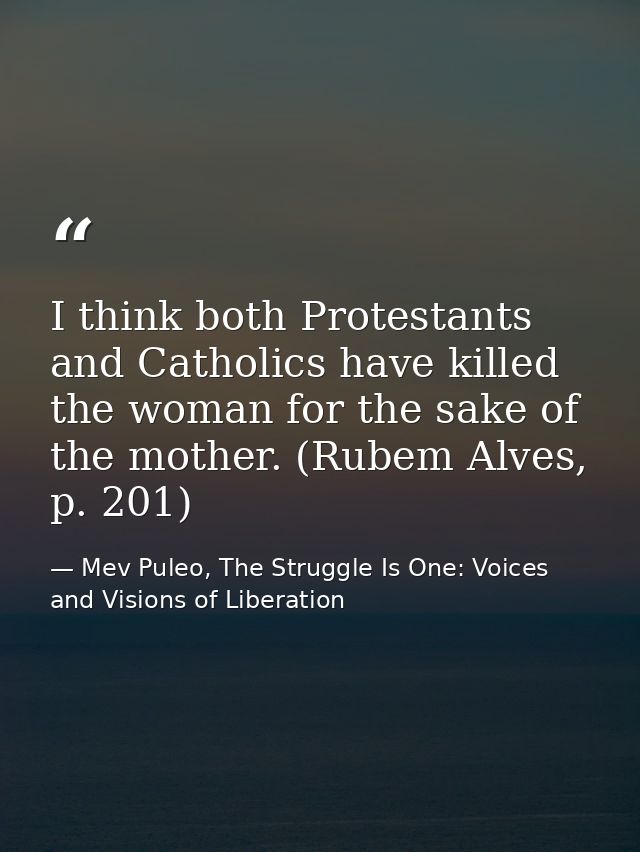I think both Protestants and Catholics have killed the woman for the sake of the mother. (Rubem Alves, p. 201) — Mev Puleo, The Struggle Is One: Voices and Visions of Liberation