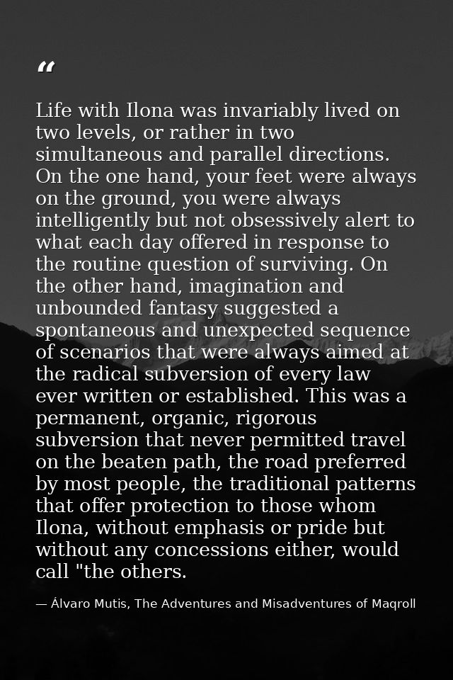 Life with Ilona was invariably lived on two levels, or rather in two simultaneous and parallel directions. On the one ha — Álvaro Mutis, The Adventures and Misadventures of Maqroll