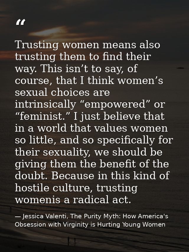 Trusting women means also trusting them to find their way. This isn’t to say, of course, that I think women’s sexual cho — Jessica Valenti, The Purity Myth: How America's Obsession with Virginity is Hurting Young Women