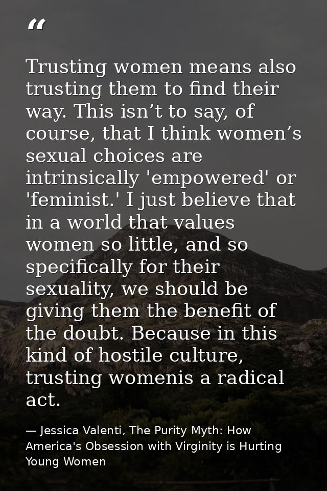 Trusting women means also trusting them to find their way. This isn’t to say, of course, that I think women’s sexual cho — Jessica Valenti, The Purity Myth: How America's Obsession with Virginity is Hurting Young Women