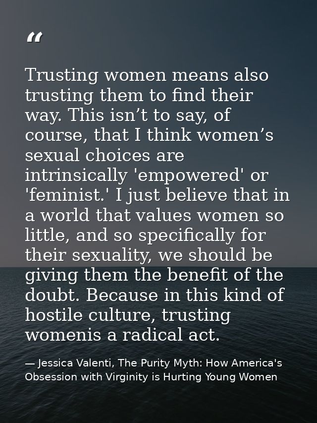 Trusting women means also trusting them to find their way. This isn’t to say, of course, that I think women’s sexual cho — Jessica Valenti, The Purity Myth: How America's Obsession with Virginity is Hurting Young Women