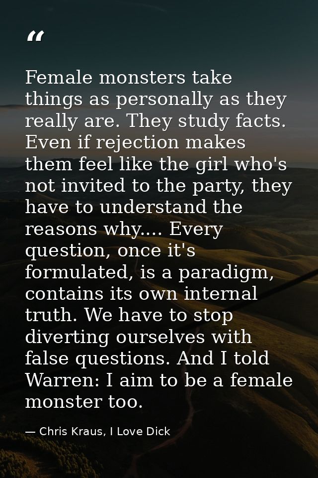 Female monsters take things as personally as they really are. They study facts. Even if rejection makes them feel like t — Chris Kraus, I Love Dick