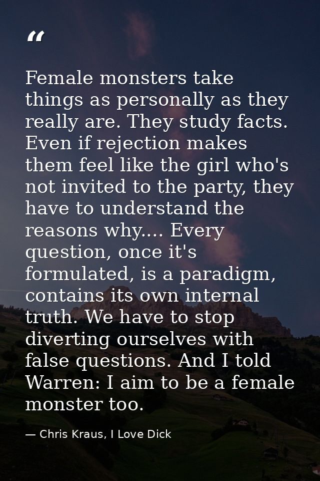 Female monsters take things as personally as they really are. They study facts. Even if rejection makes them feel like t — Chris Kraus, I Love Dick
