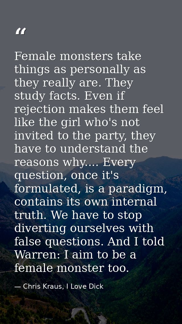 Female monsters take things as personally as they really are. They study facts. Even if rejection makes them feel like t — Chris Kraus, I Love Dick