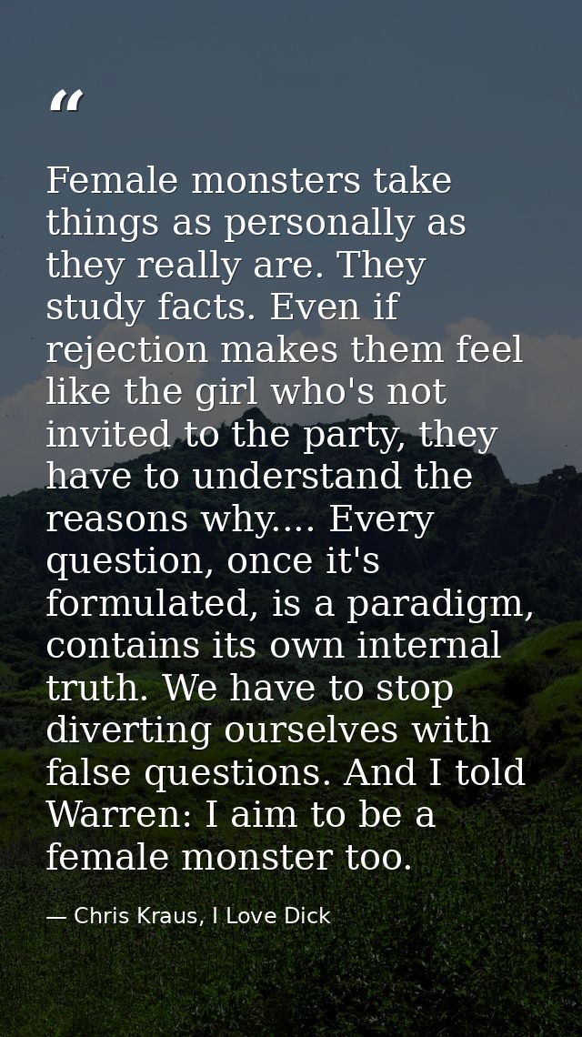 Female monsters take things as personally as they really are. They study facts. Even if rejection makes them feel like t — Chris Kraus, I Love Dick