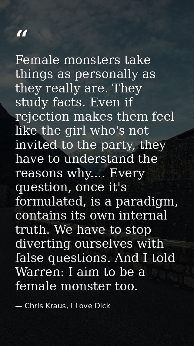 Female monsters take things as personally as they really are. They study facts. Even if rejection makes them feel like t — Chris Kraus, I Love Dick