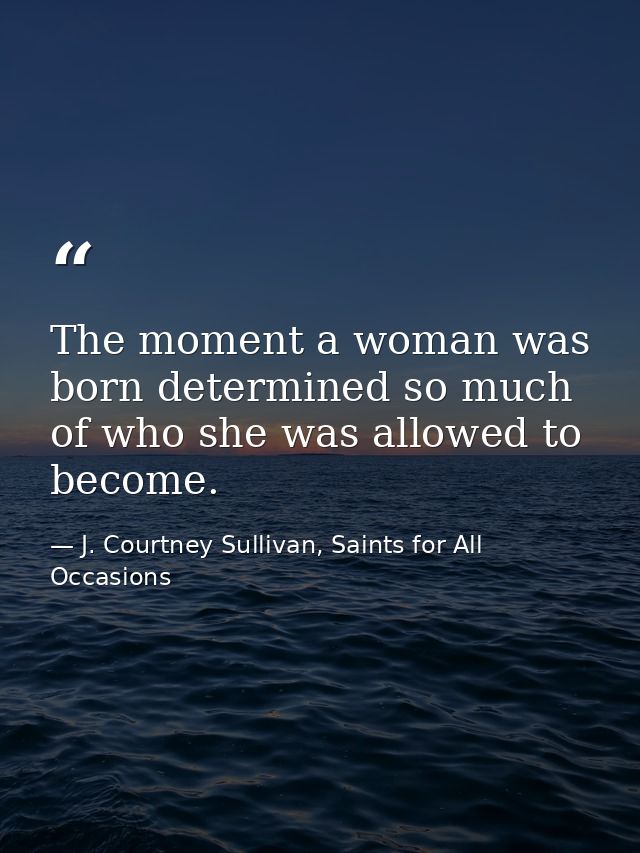 The moment a woman was born determined so much of who she was allowed to become. — J. Courtney Sullivan, Saints for All Occasions