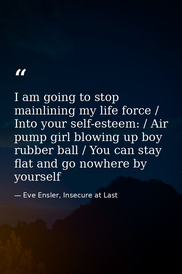 I am going to stop mainlining my life force / Into your self-esteem: / Air pump girl blowing up boy rubber ball / You ca — Eve Ensler, Insecure at Last