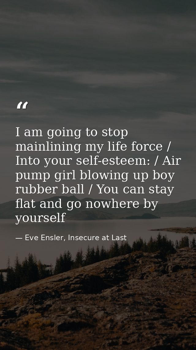I am going to stop mainlining my life force / Into your self-esteem: / Air pump girl blowing up boy rubber ball / You ca — Eve Ensler, Insecure at Last