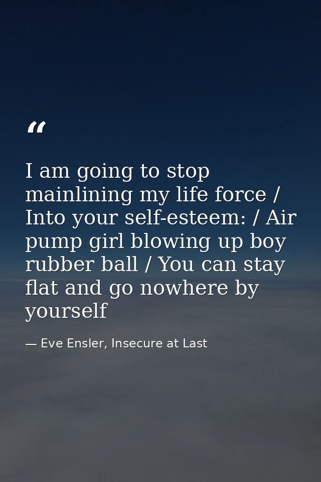 I am going to stop mainlining my life force / Into your self-esteem: / Air pump girl blowing up boy rubber ball / You ca — Eve Ensler, Insecure at Last