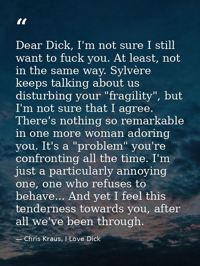 Dear Dick, I'm not sure I still want to fuck you. At least, not in the same way. Sylvère keeps talking about us disturbi — Chris Kraus, I Love Dick