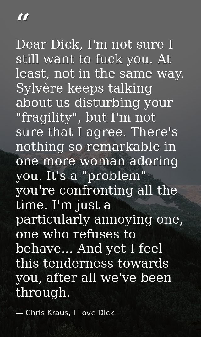 Dear Dick, I'm not sure I still want to fuck you. At least, not in the same way. Sylvère keeps talking about us disturbi — Chris Kraus, I Love Dick