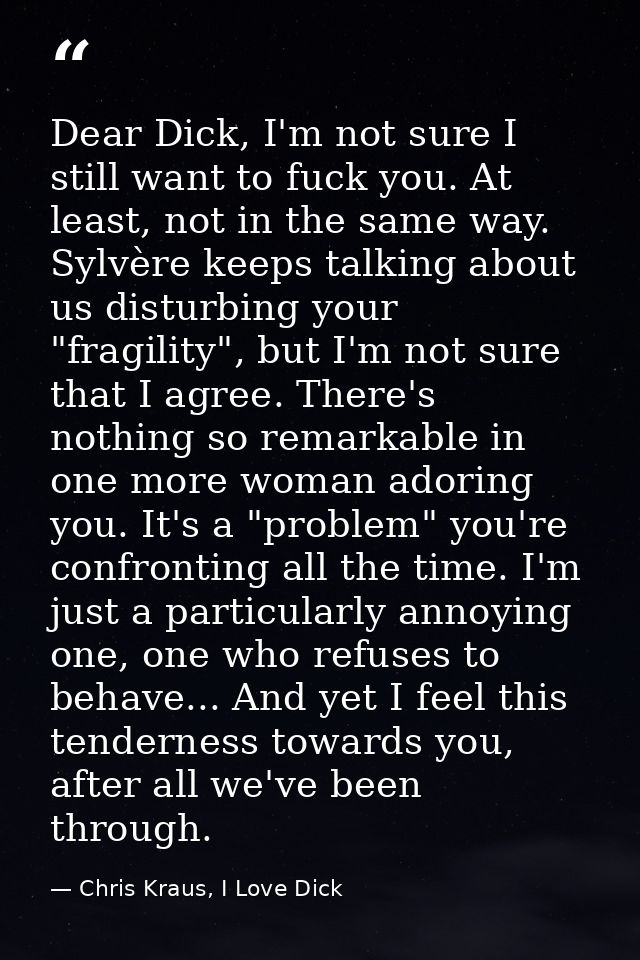 Dear Dick, I'm not sure I still want to fuck you. At least, not in the same way. Sylvère keeps talking about us disturbi — Chris Kraus, I Love Dick