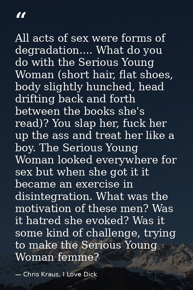 All acts of sex were forms of degradation.... What do you do with the Serious Young Woman (short hair, flat shoes, body  — Chris Kraus, I Love Dick