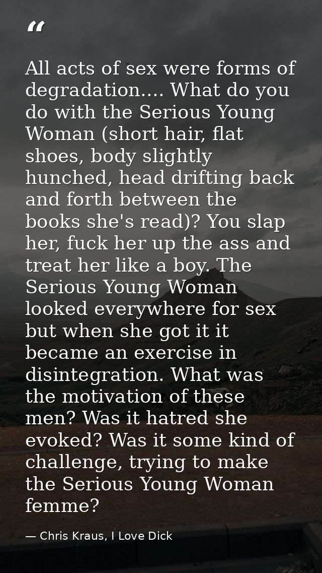 All acts of sex were forms of degradation.... What do you do with the Serious Young Woman (short hair, flat shoes, body  — Chris Kraus, I Love Dick