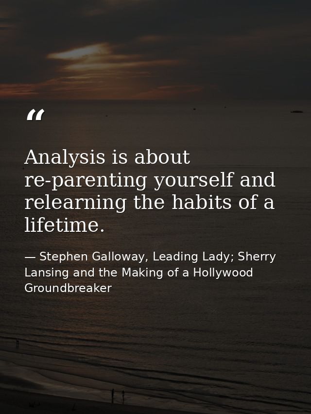 Analysis is about re-parenting yourself and relearning the habits of a lifetime. — Stephen Galloway, Leading Lady; Sherry Lansing and the Making of a Hollywood Groundbreaker