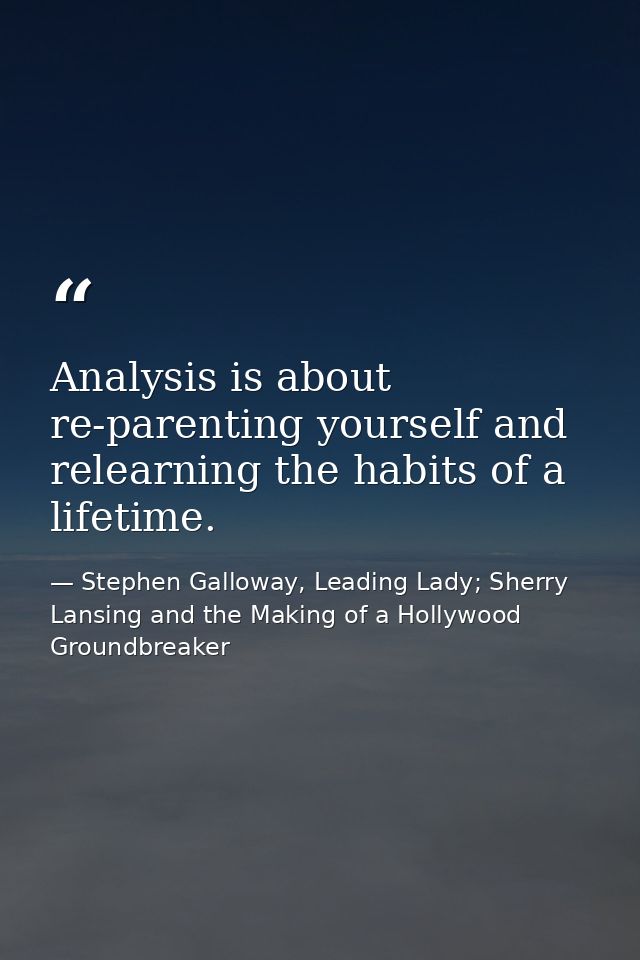 Analysis is about re-parenting yourself and relearning the habits of a lifetime. — Stephen Galloway, Leading Lady; Sherry Lansing and the Making of a Hollywood Groundbreaker