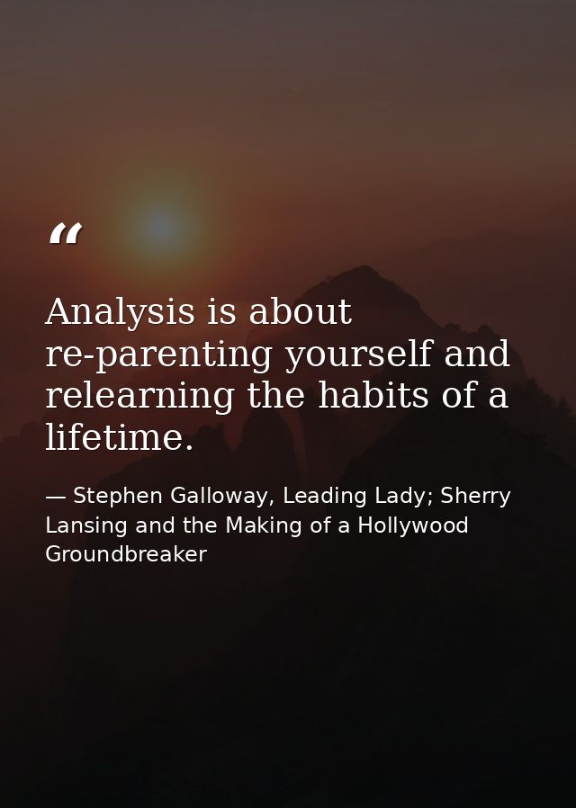 Analysis is about re-parenting yourself and relearning the habits of a lifetime. — Stephen Galloway, Leading Lady; Sherry Lansing and the Making of a Hollywood Groundbreaker