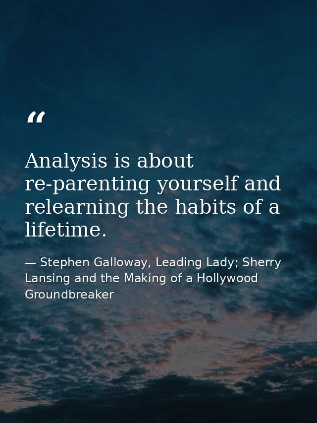 Analysis is about re-parenting yourself and relearning the habits of a lifetime. — Stephen Galloway, Leading Lady; Sherry Lansing and the Making of a Hollywood Groundbreaker