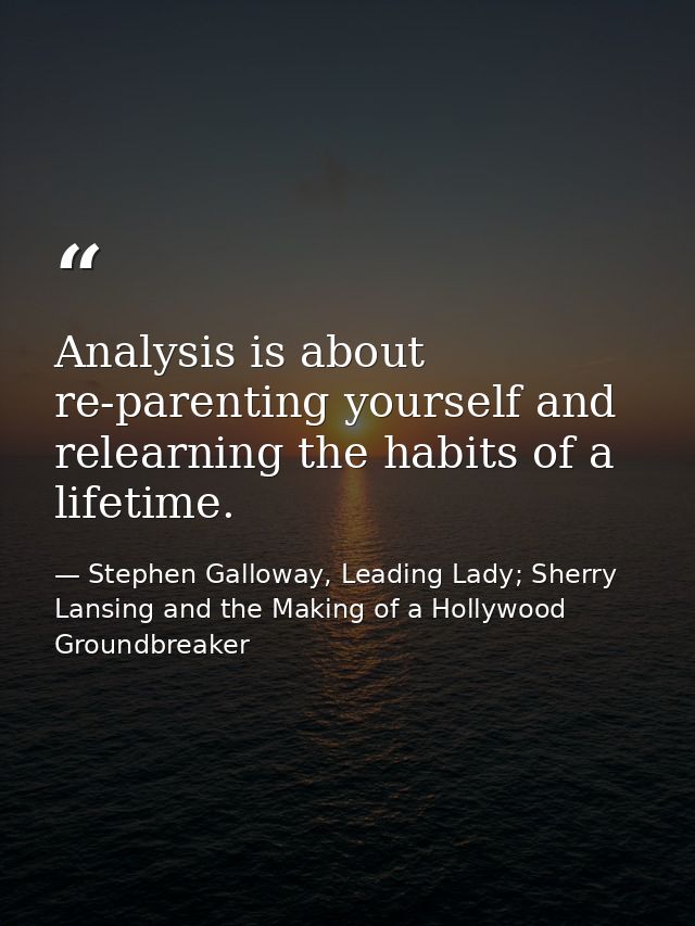 Analysis is about re-parenting yourself and relearning the habits of a lifetime. — Stephen Galloway, Leading Lady; Sherry Lansing and the Making of a Hollywood Groundbreaker