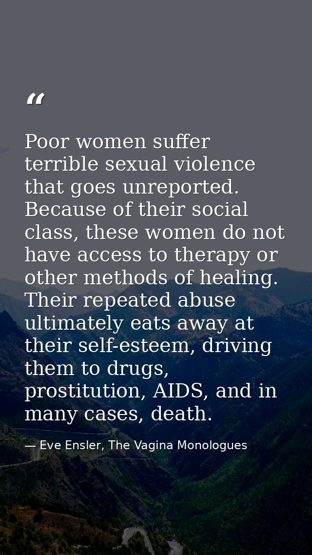 Poor women suffer terrible sexual violence that goes unreported. Because of their social class, these women do not have  — Eve Ensler, The Vagina Monologues