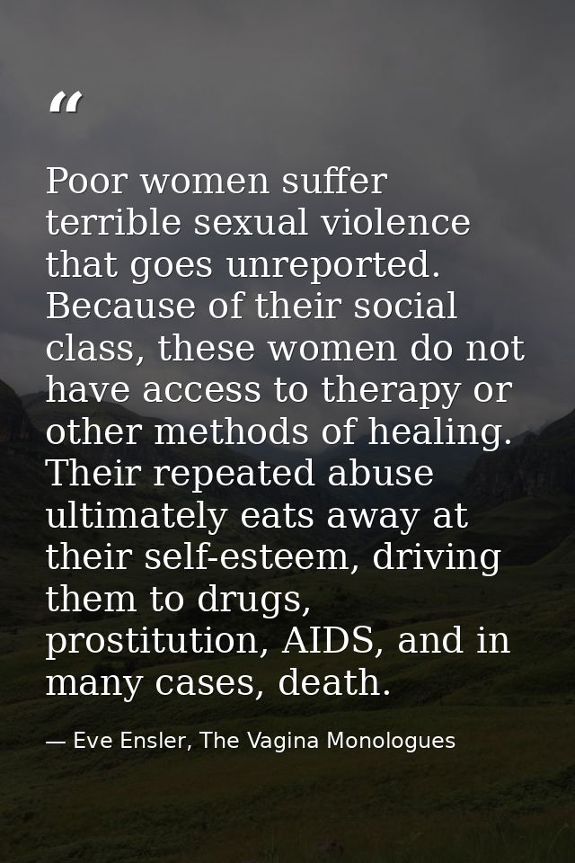 Poor women suffer terrible sexual violence that goes unreported. Because of their social class, these women do not have  — Eve Ensler, The Vagina Monologues