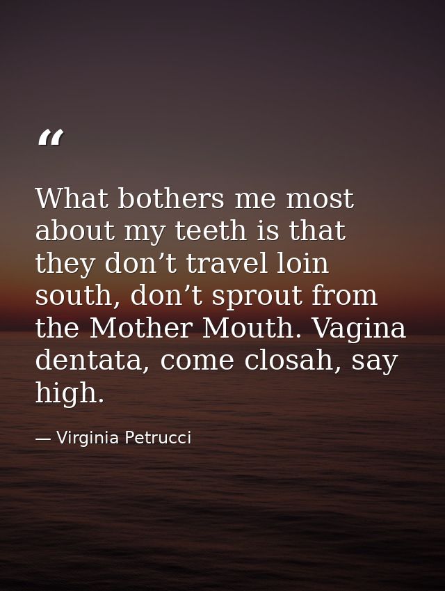 What bothers me most about my teeth is that they don’t travel loin south, don’t sprout from the Mother Mouth. Vagina den — Virginia Petrucci