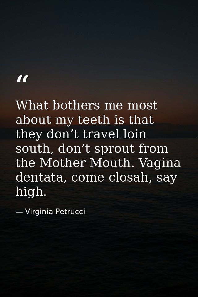 What bothers me most about my teeth is that they don’t travel loin south, don’t sprout from the Mother Mouth. Vagina den — Virginia Petrucci