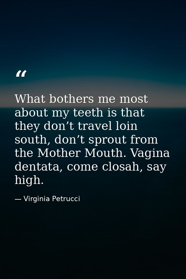 What bothers me most about my teeth is that they don’t travel loin south, don’t sprout from the Mother Mouth. Vagina den — Virginia Petrucci