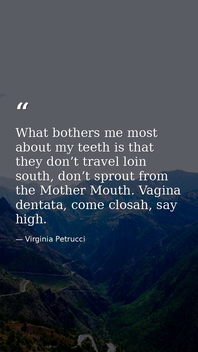 What bothers me most about my teeth is that they don’t travel loin south, don’t sprout from the Mother Mouth. Vagina den — Virginia Petrucci