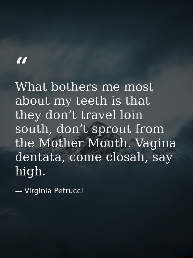 What bothers me most about my teeth is that they don’t travel loin south, don’t sprout from the Mother Mouth. Vagina den — Virginia Petrucci