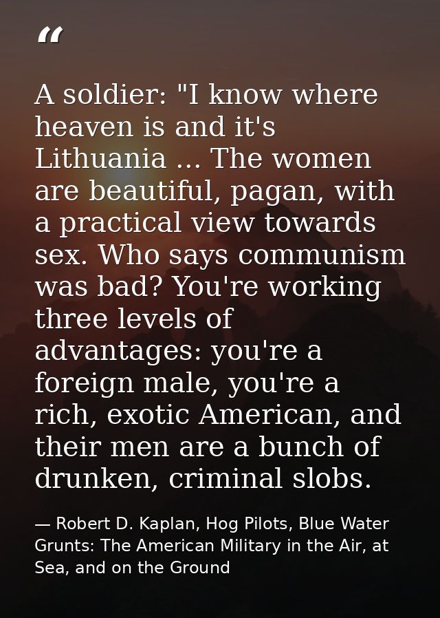 A soldier: "I know where heaven is and it's Lithuania ... The women are beautiful, pagan, with a practical view towards  — Robert D. Kaplan, Hog Pilots, Blue Water Grunts: The American Military in the Air, at Sea, and on the Ground