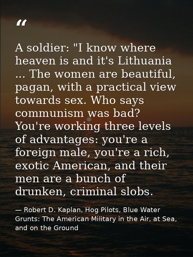 A soldier: "I know where heaven is and it's Lithuania ... The women are beautiful, pagan, with a practical view towards  — Robert D. Kaplan, Hog Pilots, Blue Water Grunts: The American Military in the Air, at Sea, and on the Ground