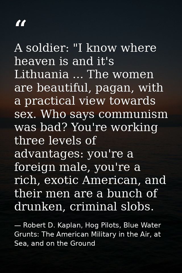 A soldier: "I know where heaven is and it's Lithuania ... The women are beautiful, pagan, with a practical view towards  — Robert D. Kaplan, Hog Pilots, Blue Water Grunts: The American Military in the Air, at Sea, and on the Ground
