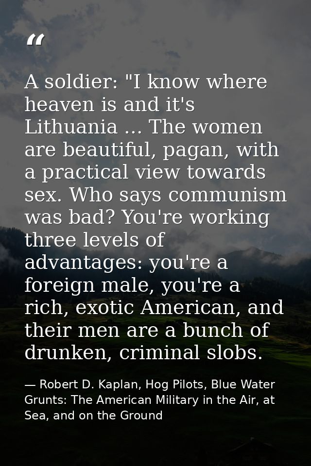 A soldier: "I know where heaven is and it's Lithuania ... The women are beautiful, pagan, with a practical view towards  — Robert D. Kaplan, Hog Pilots, Blue Water Grunts: The American Military in the Air, at Sea, and on the Ground