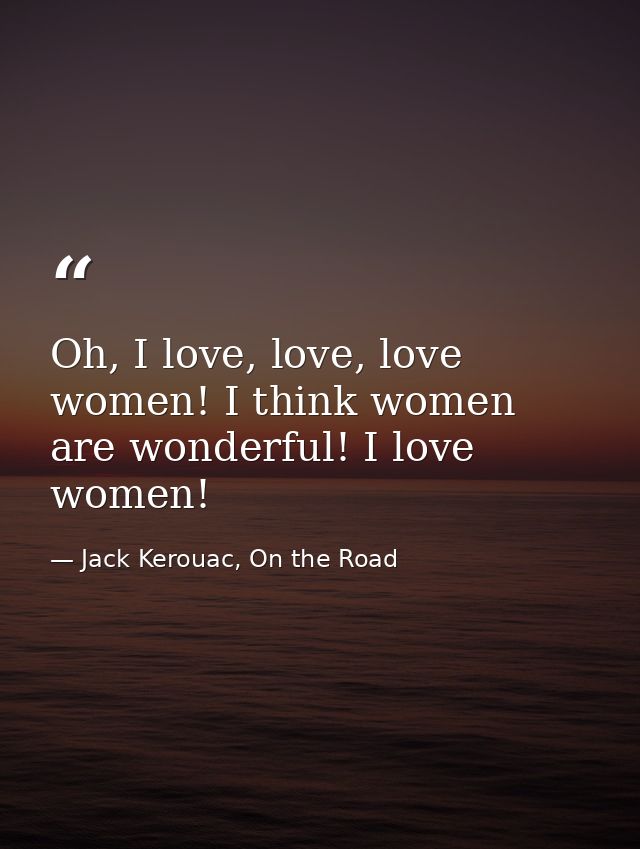 Oh, I love, love, love women! I think women are wonderful! I love women! — Jack Kerouac, On the Road