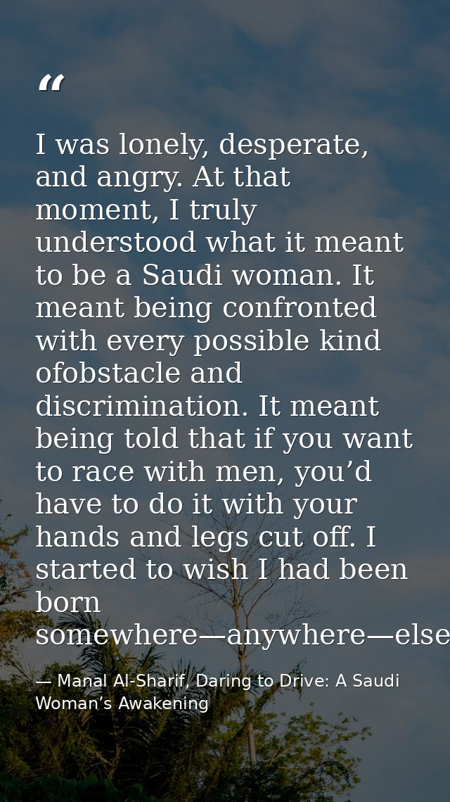 I was lonely, desperate, and angry. At that moment, I truly understood what it meant to be a Saudi woman. It meant being — Manal Al-Sharif, Daring to Drive: A Saudi Woman’s Awakening