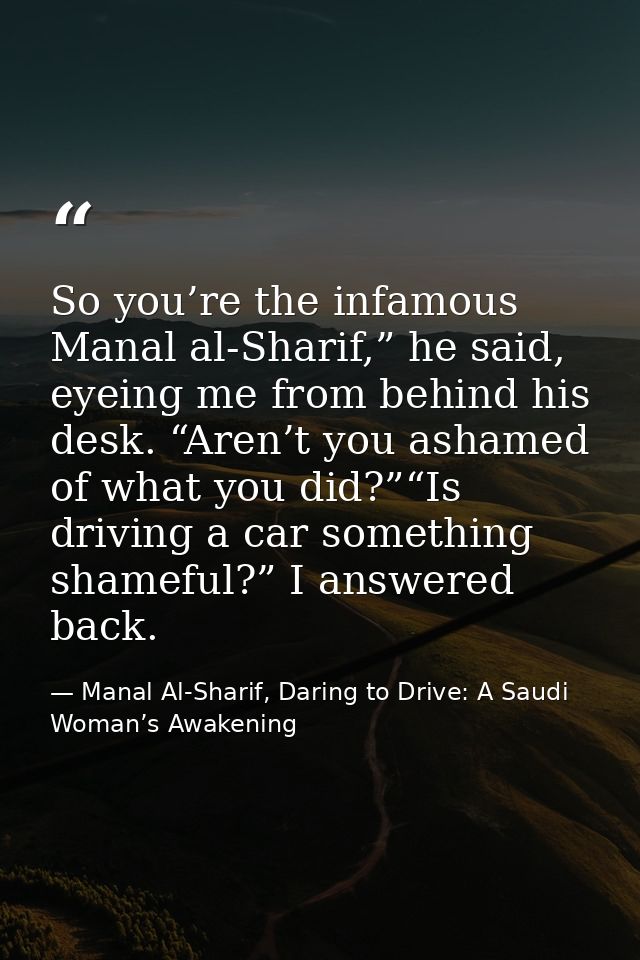 So you’re the infamous Manal al-Sharif,” he said, eyeing me from behind his desk. “Aren’t you ashamed of what you did?”“ — Manal Al-Sharif, Daring to Drive: A Saudi Woman’s Awakening