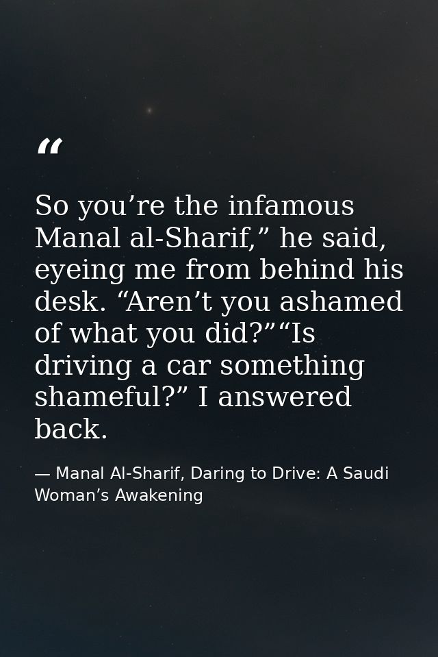 So you’re the infamous Manal al-Sharif,” he said, eyeing me from behind his desk. “Aren’t you ashamed of what you did?”“ — Manal Al-Sharif, Daring to Drive: A Saudi Woman’s Awakening