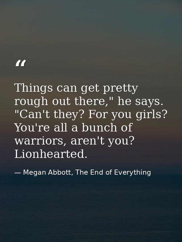 Things can get pretty rough out there," he says. "Can't they? For you girls? You're all a bunch of warriors, aren't you? — Megan Abbott, The End of Everything