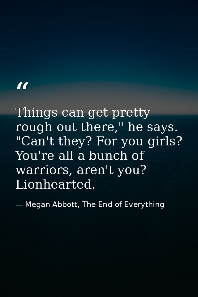 Things can get pretty rough out there," he says. "Can't they? For you girls? You're all a bunch of warriors, aren't you? — Megan Abbott, The End of Everything