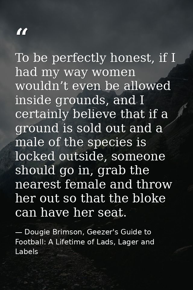 To be perfectly honest, if I had my way women wouldn’t even be allowed inside grounds, and I certainly believe that if a — Dougie Brimson, Geezer's Guide to Football: A Lifetime of Lads, Lager and Labels